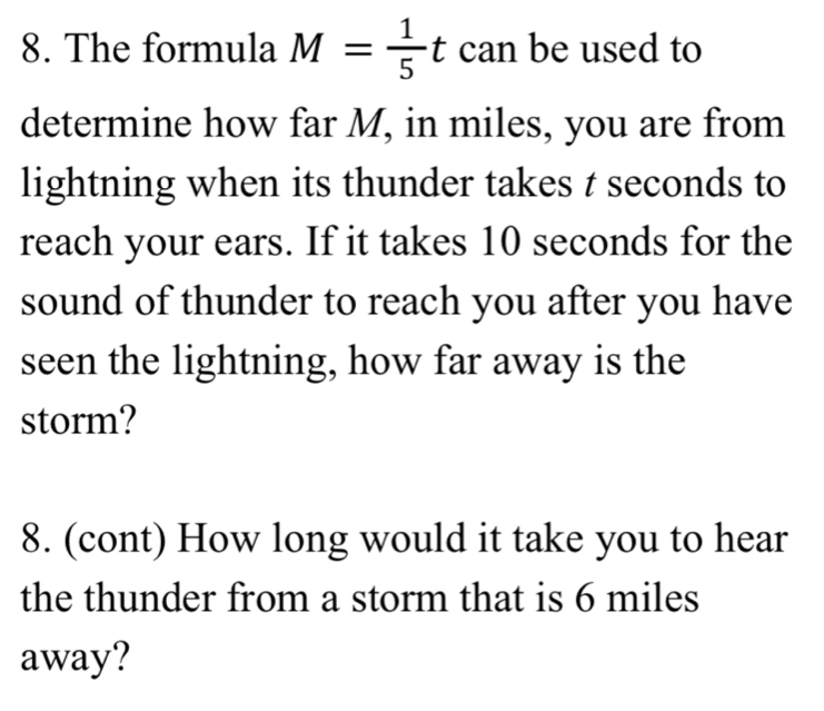 The formula M= 1/5 t can be used to 
determine how far M, in miles, you are from 
lightning when its thunder takes t seconds to 
reach your ears. If it takes 10 seconds for the 
sound of thunder to reach you after you have 
seen the lightning, how far away is the 
storm? 
8. (cont) How long would it take you to hear 
the thunder from a storm that is 6 miles
away?