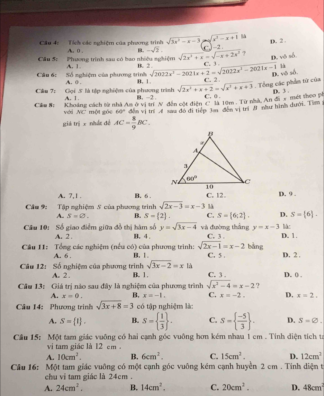 Cầu 4: Tích các nghiệm của phương trình sqrt(3x^2-x-3) sqrt(x^2-x+1) là
A. 0 . B. -sqrt(2).
C. -2 . D. 2 .
Cầâu 5: Phương trình sau có bao nhiêu nghiệm sqrt(2x^2+x)=sqrt(-x+2x^2) ?
D. vô số.
A. 1. B. 2 . là
Câu 6: Số nghiệm của phương trình sqrt(2022x^2-2021x+2)=sqrt(2022x^2-2021x-1) C. 3 .
D. vô số.
A. 0 . B. 1. C. 2 .
Câu 7: Gọi S là tập nghiệm của phương trình sqrt(2x^2+x+2)=sqrt(x^2+x+3). Tổng các phần tử của
A. 1. B. −2 . C. 0 . D. 3 .
Câu 8: Khoảng cách từ nhà An ở vị trí N đến cột điện C là 10m . Từ nhà, An đi x mét theo ph
với NC một góc 60° đến vị trí A sau đó đi tiếp 3m đến vị trí B như hình dưới. Tìm ý
giá trị x nhất đề AC= 8/9 BC.
A. 7,1 . B. 6 . C. 12.
D. 9 .
Câu 9: Tập nghiệm S của phương trình sqrt(2x-3)=x-3 là
A. S=varnothing . B. S= 2 . C. S= 6;2 . D. S= 6 .
Câu 10: Số giao điểm giữa đồ thị hàm số y=sqrt(3x-4) và đường thắng y=x-3 là:
A. 2 . B. 4 . C. 3 . D. 1.
Câu 11: Tổng các nghiệm (nếu có) của phương trình: sqrt(2x-1)=x-2 bàng
A. 6 . B. 1. C. 5 . D. 2 .
Câu 12: Số nghiệm của phương trình sqrt(3x-2)=x là
A. 2 . B. 1. C. 3 . D. 0 .
Câu 13: Giá trị nào sau đây là nghiệm của phương trình sqrt(x^2-4)=x-2 ?
A. x=0. B. x=-1. C. x=-2. D. x=2.
Câu 14: Phương trình sqrt(3x+8)=3 có tập nghiệm là:
A. S= 1 . B. S=  1/3  . C. S=  (-5)/3  . D. S=varnothing .
Câu 15: Một tam giác vuông có hai cạnh góc vuông hơn kém nhau 1 cm . Tính diện tích ta
vi tam giác là 12 cm .
A. 10cm^2. B. 6cm^2. C. 15cm^2. D. 12cm^2
Câu 16: Một tam giác vuông có một cạnh góc vuông kém cạnh huyền 2 cm . Tính diện t
chu vi tam giác là 24cm .
A. 24cm^2. B. 14cm^2. C. 20cm^2. D. 48cm^2