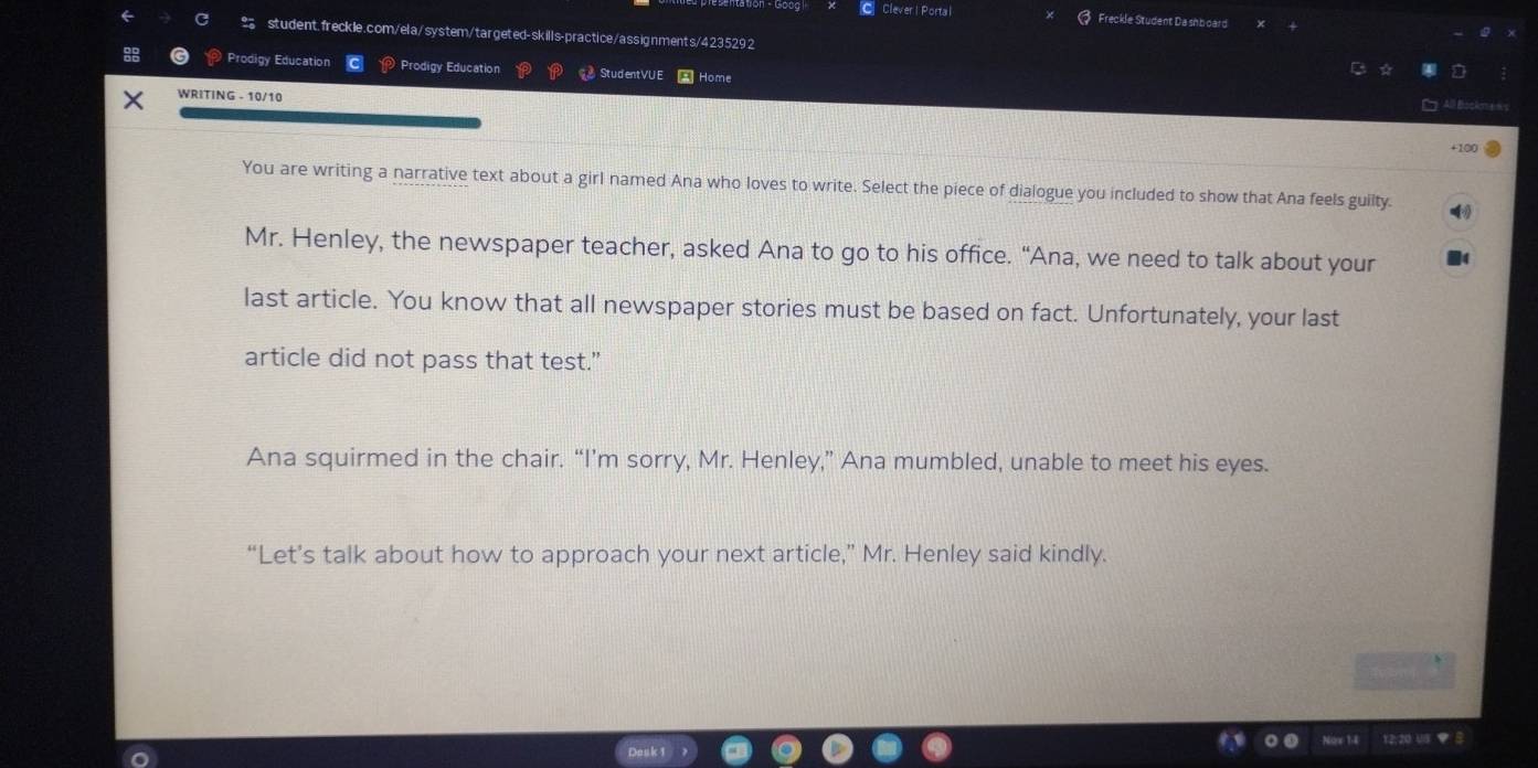 Clever | Porta l Freckle Student Da shboard 
student.freckle.com/ela/system/targeted-skills-practice/assignments/4235292 
Prodigy Education Prodigy Education StudentVUE Home 
WRITING - 10/10 
All Bockme = 
+100 
You are writing a narrative text about a girl named Ana who loves to write. Select the piece of dialogue you included to show that Ana feels guilty. 
Mr. Henley, the newspaper teacher, asked Ana to go to his office. “Ana, we need to talk about your 
last article. You know that all newspaper stories must be based on fact. Unfortunately, your last 
article did not pass that test.” 
Ana squirmed in the chair. “I’m sorry, Mr. Henley,” Ana mumbled, unable to meet his eyes. 
“Let’s talk about how to approach your next article,” Mr. Henley said kindly. 
12:20 US ▼ B 
Desk 1