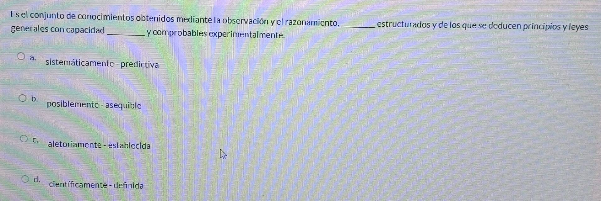 Es el conjunto de conocimientos obtenidos mediante la observación y el razonamiento, _estructurados y de los que se deducen principios y leyes
generales con capacidad_ y comprobables experimentalmente.
a. sistemáticamente - predictiva
b. posiblemente - asequible
C. aletoriamente - establecida
d. científcamente - defnida