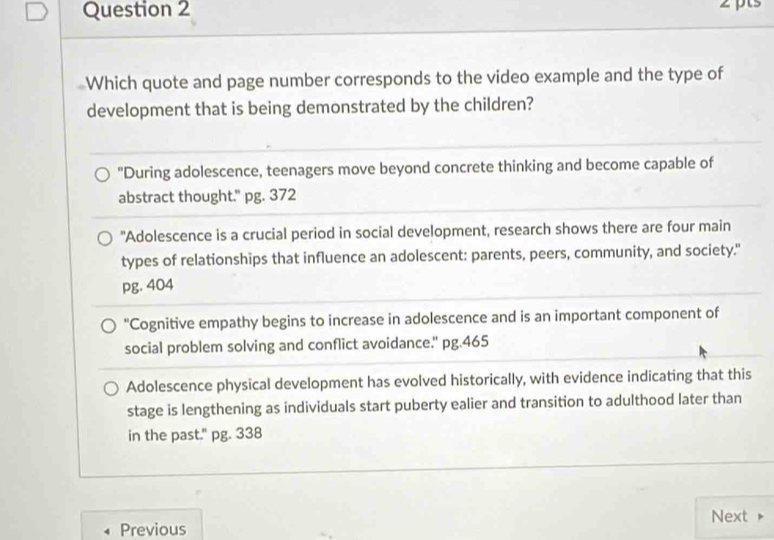 pts
Which quote and page number corresponds to the video example and the type of
development that is being demonstrated by the children?
"During adolescence, teenagers move beyond concrete thinking and become capable of
abstract thought." pg. 372
"Adolescence is a crucial period in social development, research shows there are four main
types of relationships that influence an adolescent: parents, peers, community, and society."
pg. 404
"Cognitive empathy begins to increase in adolescence and is an important component of
social problem solving and conflict avoidance." pg.465
Adolescence physical development has evolved historically, with evidence indicating that this
stage is lengthening as individuals start puberty ealier and transition to adulthood later than
in the past." pg. 338
Next
Previous