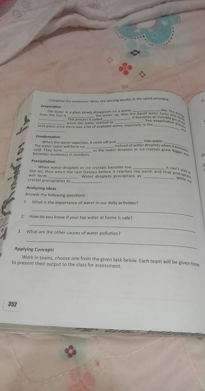 Complete the sentences. Write the missing word/s in the space provided 
A. 
Evaporation 
The water in a glass slowly disappears on a warm 
day. The ener 
__from the Sun is the water up, thus the getomes an invisible gas int 
This process is called 
when the water started to 
_ 
The evaporation proce 
took place once there was a lot of available water, especially in the_ 
Condensation 
into water 
When the water vaporizes, it cools off and instead of water droplets when it become 
The water vapor will form ice_ 
cold. They form as the water droplets or ice crystals grow bigger and 
becomes numerous in numbers. 
Precipitation 
When water droplets or ice crystals become too_ 
it can't stay in 
the air, thus when the rain freezes before it reaches the earth and that precipia 
will form _Water droplets precipitate as 
_while ice 
crystal precipitates as_ 
Analyzing Ideas 
Answer the following questions: 
1 What is the importance of water in our daily activities? 
_ 
2. How do you know if your tap water at home is safe? 
_ 
3. What are the other causes of water pollution? 
_ 
Applying Concepts 
Work in teams, choose one from the given task below. Each team will be given time 
to present their output to the class for assessment. 
352