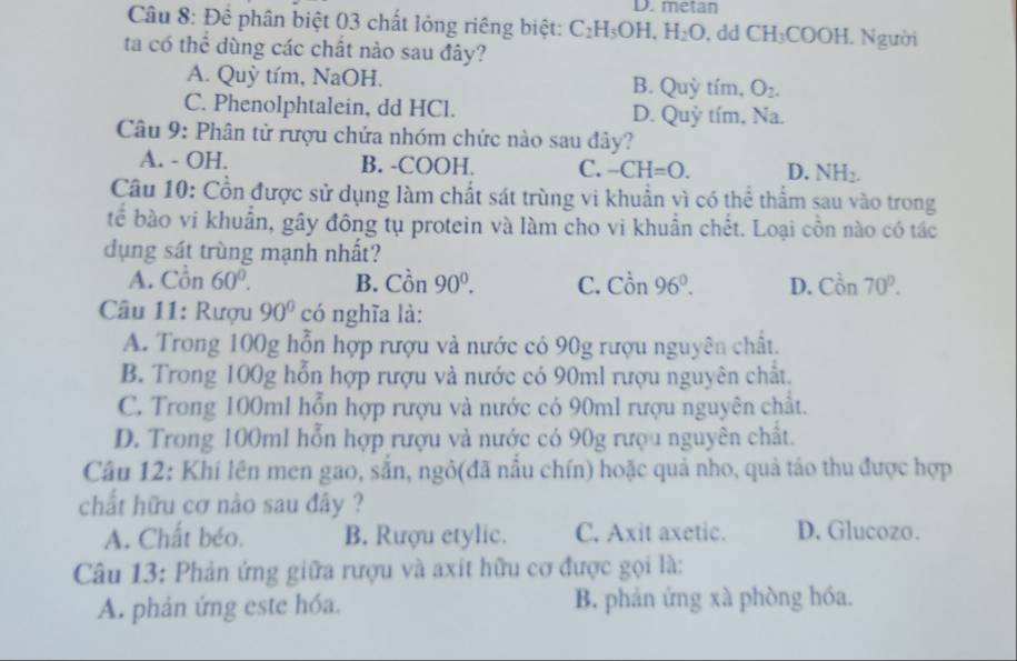 D. metan
Câu 8: Để phân biệt 03 chất lỏng riêng biệt: C_2H_5OH. H_2O. dd CH_3COOH.. Người
ta có thể dùng các chất nào sau đây?
A. Quỳ tím, NaOH. B. Quỳ tím, O_2.
C. Phenolphtalein, dd HCl. D. Quỷ tím, sqrt(a)
Câu 9: Phân tử rượu chứa nhóm chức nào sau đây?
A. - OH. B. -COOH. C. -CH=0. D. NH_2.
Câu 10: Cổn được sử dụng làm chất sát trùng vi khuẩn vì có thể thẩm sau vào trong
tế bào vi khuẩn, gây đông tụ protein và làm cho vi khuẩn chết. Loại cồn nào có tác
dụng sát trùng mạnh nhất?
A. C_0^(2 in 60^circ). B. Chat on 90^0. C. Cor 、 96°. D. Con70^p.
Câu 11: Rượu 90° có nghĩa là:
A. Trong 100g hỗn hợp rượu và nước có 90g rượu nguyên chất.
B. Trong 100g hỗn hợp rượu và nước có 90ml rượu nguyên chất.
C. Trong 100ml hỗn hợp rượu và nước có 90ml rượu nguyên chất.
D. Trong 100ml hỗn hợp rượu và nước có 90g rượu nguyên chất.
Câu 12: Khi lên men gao, sắn, ngô(đã nấu chín) hoặc quả nho, quả táo thu được hợp
chất hữu cơ nào sau đây ?
A. Chất béo. B. Rượu etylic. C. Axit axetic. D. Glucozo.
Câu 13: Phản ứng giữa rượu và axit hữu cơ được gọi là:
A. phản ứng este hóa. B. phản ứng xà phòng hóa.