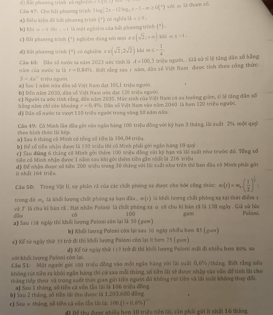 d) Bất phương trình có nghiệm x∈ (0,2)
Câu 47: Cho bất phương trình 3log _2^(22x-12log _2)x-1-m≥ 0(*) với m là tham số.
a) Điều kiện đề bất phương trình (*) có nghĩa là x≥ 0,
b) Khi m=0 thì x=1 là một nghiệm của bất phương trình (*).
c) Bất phương trình (*) nghiệm đúng với mọi x∈ (sqrt(2);+∈fty ) khi m≤ -1.
d) Bất phương trình (*) có nghiệm x∈ (sqrt(2);2sqrt(2)) khi m≤ - 1/4 .
Câu 48: Dân số nước ta năm 2023 ước tính là A=100,3 triệu người. . Giả sử tỉ lệ tăng dân số hằng
năm của nước ta là r=0,84%. Biết rằng sau / năm, dân số Việt Nam được tính theo công thức:
S=A.e^n triệu người.
a) Sau 1 năm nữa dân số Việt Nam đạt 101,1 triệu người.
b) Đến năm 2030, dân số Việt Nam ước đạt 120 triệu người.
c) Người ta ước tính rằng, đến năm 2035. Mức sinh của Việt Nam có xu hướng giảm, tỉ lệ tăng dân số
hằng năm chỉ còn khoảng r=0,4%. Dân số Việt Nam vào năm 2040 là hơn 120 triệu người.
d) Dân số nước ta vượt 110 triệu người trong vòng 10 năm nữa.
Câu 49: Cô Minh lần đầu gởi vào ngân hàng 100 triệu đồng với kỳ hạn 3 tháng, lãi suất 2% một quý
theo hình thức lãi kép.
a) Sau 6 tháng cô Minh có tổng số tiền là 104, 04 triệu.
b) Để số tiền nhận được là 150 triệu thì cô Minh phải gởi ngân hàng 18 quý .
c) Sau đúng 6 tháng cô Minh gởi thêm 100 triệu đồng với kỳ hạn và lãi suất như trước đó. Tổng số
tiền cô Minh nhận được 1 năm sau khi gởi thêm tiền gần nhất là 216 triệu
d) Để nhận được số tiền 200 triệu trong 30 tháng với lãi suất như trên thì ban đầu cô Minh phải gởi
ít nhất 164 triệu.
Câu 50: Trong Vật lí, sự phân rã của các chất phóng xạ được cho bởi công thức: m(t)=m_0.( 1/2 )^ t/t ;
trong đó m_0 là khối lượng chất phóng xạ bạn đầu , m(1) la khối lượng chất phóng xạ tại thời điểm 1
và 7 là chu kì bán rã . Hạt nhân Poloni là chất phóng xạ α có chu kì bán rã là 138 ngày . Giả sử lúc
đầu có 100 gam Poloni.
a) Sau 138 ngày thì khối lượng Poloni còn lại là 50 (gam)
b) Khối lượng Poloni còn lại sau 30 ngày nhiều hơn 85 (gam)
c) Kể từ ngày thứ 55 trở đi thì khối lượng Poloni còn lại ít hơn 75 ( gam)
d) Kể từ ngày thứ 117 trở đi thì khối lượng Poloni mất đi nhiều hơn 80% so
với khối lượng Poloni còn lại.
Câu 51: Một người gửi 100 triệu đồng vào một ngân hàng với lãi suất 0,6%/tháng. Biết rằng nếu
không rút tiền ra khỏi ngần hàng thì cứ sau mỗi tháng, số tiền lãi sẽ được nhập vào vốn để tính lãi cho
tháng tiếp theo và trong suốt thời gian gửi tiền người đồ không rút tiền và lãi suất không thay đổi.
a) Sau 1 tháng, số tiền cả vốn lẫn lãi là 106 triệu đồng.
b) Sau 2 tháng, số tiền lãi thu được là 1.203.600 đồng.
c) Sau# tháng, số tiền cả vốn lẫn lãi là: 100.(1+0.6% )^-x
d Để thu được nhiều hơn 10 triệu tiền lãi, cần phải gửi ít nhất 16 tháng.