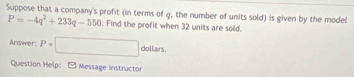 Suppose that a company's profit (in terms of q, the number of units sold) is given by the model
P=-4q^2+233q-550. Find the profit when 32 units are sold. 
Answer: P=□ dollars. 
Question Help: - Message instructor