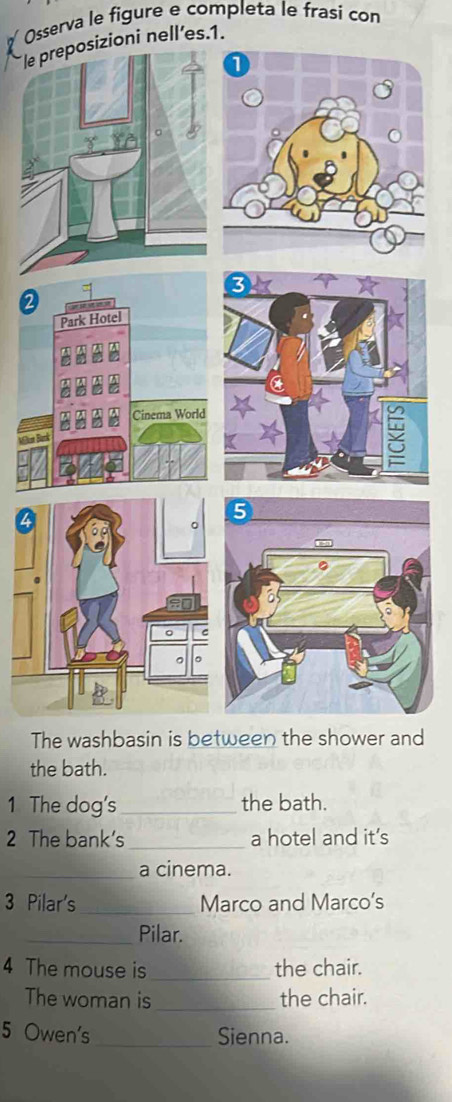 Osserva le figure e completa le frasi con 
sizioni nell’es.1. 
The washbasin is between the shower and 
the bath. 
1 The dog's_ the bath. 
2 The bank's_ a hotel and it’s 
_a cinema. 
3 Pilar's_ Marco and Marco's 
_Pilar. 
4 The mouse is_ the chair. 
The woman is_ the chair. 
5 Owen's _Sienna.