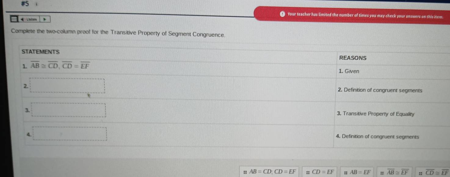 #5
o Your teacher has limited the number of times you may check your answers on this item.
« # Lirten
Complete the two-column proof for the Transitive Property of Segment Congruence.
:: AB=CD;CD=EF :; CD=EF AB=EF;: overline AB≌ overline EF :: overline CD≌ overline EF