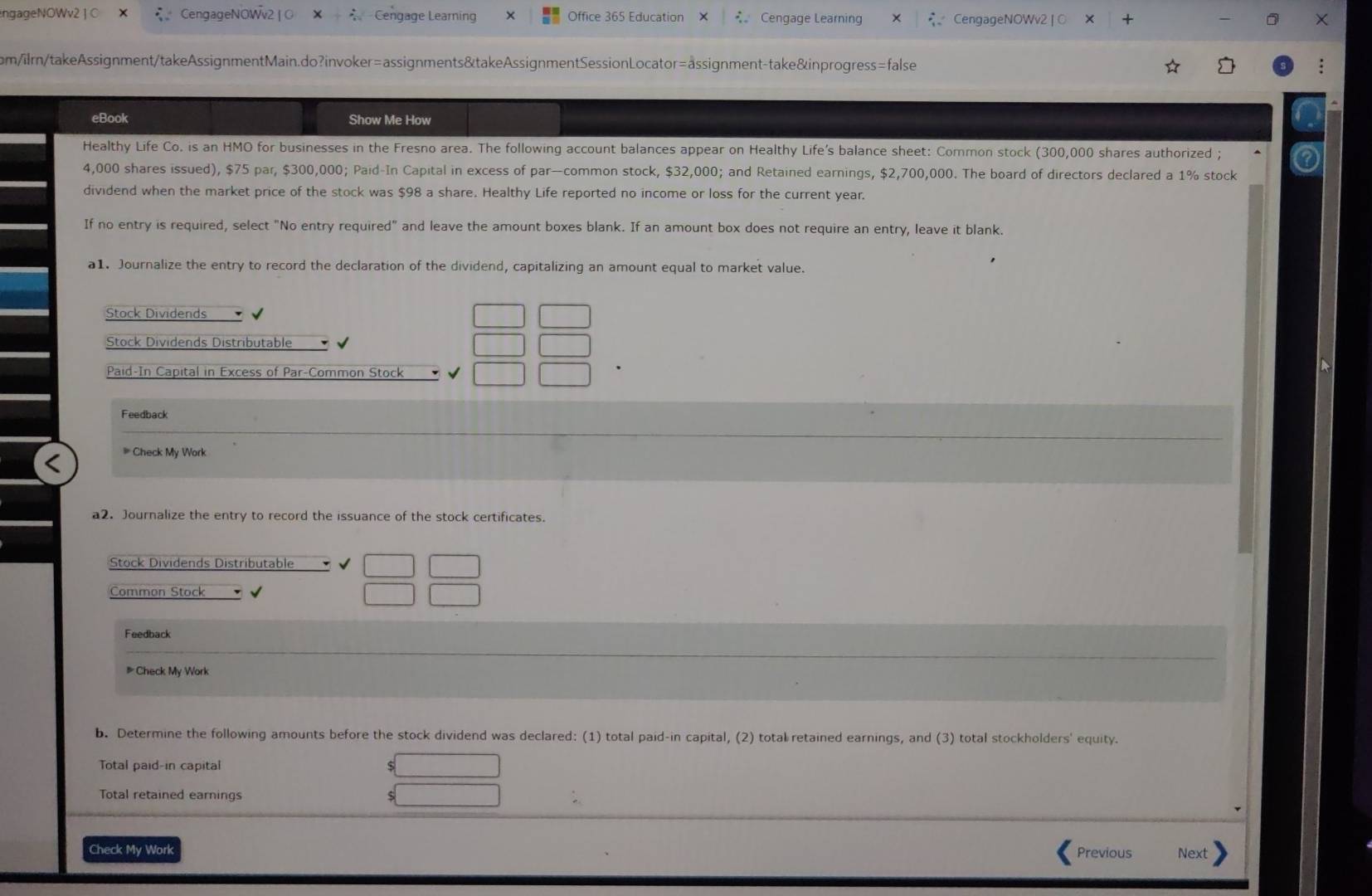 engageNOWv2 | C CengageNOWv2 |O Cengage Learning Office 365 Education C Cengage Learning CengageNOWv2 | O 
om/ilrn/takeAssignment/takeAssignmentMain.do?invoker=assignments&takeAssignmentSessionLocator=assignment-take&inprogress=false 
eBook Show Me How 
Healthy Life Co. is an HMO for businesses in the Fresno area. The following account balances appear on Healthy Life's balance sheet: Common stock (300,000 shares authorized ;
4,000 shares issued), $75 par, $300,000; Paid-In Capital in excess of par-common stock, $32,000; and Retained earnings, $2,700,000. The board of directors declared a 1% stock 
dividend when the market price of the stock was $98 a share. Healthy Life reported no income or loss for the current year. 
If no entry is required, select "No entry required" and leave the amount boxes blank. If an amount box does not require an entry, leave it blank. 
a1. Journalize the entry to record the declaration of the dividend, capitalizing an amount equal to market value. 
Stock Dividends 
Stock Dividends Distributable 
Paid-In Capital in Excess of Par-Common Stock 
Feedback 
# Check My Work 
a2. Journalize the entry to record the issuance of the stock certificates. 
Stock Dividends Distributable 
Common Stock 
Feedback 
# Check My Work 
b. Determine the following amounts before the stock dividend was declared: (1) total paid-in capital, (2) total retained earnings, and (3) total stockholders' equity. 
Total paid-in capital 
Total retained earnings 
Check My Work Previous Next