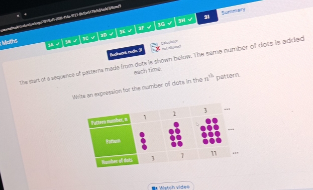 3H 
31 Summary 
3G 
3F 
3E 
3D 
Maths 
3C 
38 
3A 
not allowed 
Bookwork code: 31 Calculistor 
The start of a sequence of patterns made from dots is shown below. The same number of dots is added 
each time. 
Write an expression for the number of dots in the n^(th) pattern. 
Watch video