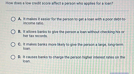 How does a low credit score affect a person who applies for a loan?
A. It makes it easier for the person to get a loan with a poor debt-to-
income ratio.
B. It allows banks to give the person a loan without checking his or
her tax records.
C. It makes banks more likely to give the person a large, long-term
loan.
D. It causes banks to charge the person higher interest rates on the
loan.