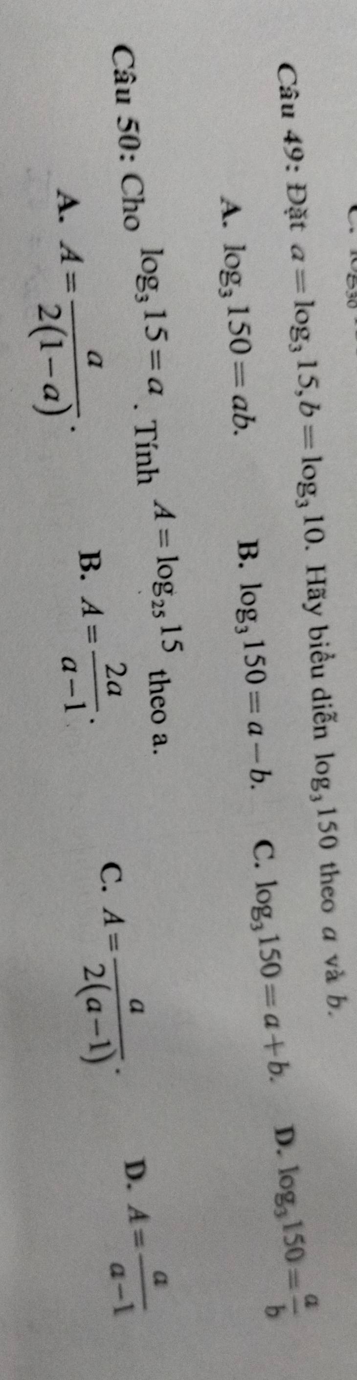 Đặt a=log _315, b=log _310. Hãy biểu diễn log _3150 theo a và b.
A. log _3150=ab.
B. log _3150=a-b. C. log _3150=a+b. D. log _3150= a/b 
D. A= a/a-1 
Câu 50: Cho log _315=a. Tính A=log _2515 theo a.
A. A= a/2(1-a) .
B. A= 2a/a-1 .
C. A= a/2(a-1) .