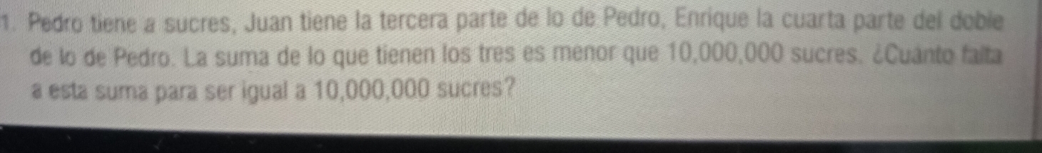 Pedro tiene a sucres, Juan tiene la tercera parte de lo de Pedro, Enrique la cuarta parte del doble 
de lo de Pedro. La suma de lo que tienen los tres es menor que 10,000,000 sucres. ¿Cuanto falta 
a esta suma para ser igual a 10,000,000 sucres?