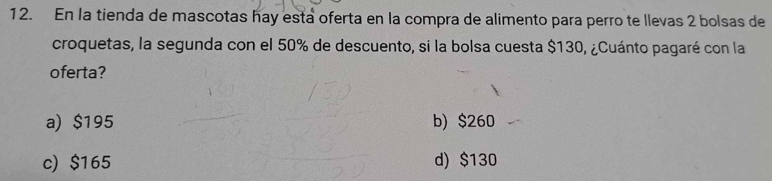 En la tienda de mascotas hay está oferta en la compra de alimento para perro te llevas 2 bolsas de
croquetas, la segunda con el 50% de descuento, si la bolsa cuesta $130, ¿Cuánto pagaré con la
oferta?
a) $195 b) $260
c) $165 d) $130