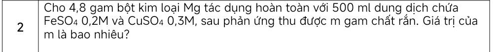 Cho 4, 8 gam bột kim loại Mg tác dụng hoàn toàn với 500 ml dung dịch chứa 
FeSO₄ 0,2M và CuSO₄ 0,3M, sau phản ứng thu được m gam chất rắn. Giá trị của
2 m là bao nhiêu?