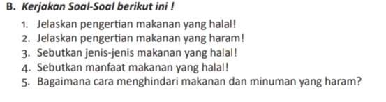 Kerjakan Soal-Soal berikut ini ! 
1. Jelaskan pengertian makanan yang halal! 
2. Jelaskan pengertian makanan yang haram! 
3. Sebutkan jenis-jenis makanan yang halal! 
4. Sebutkan manfaat makanan yang halal! 
5. Bagaimana cara menghindari makanan dan minuman yang haram?