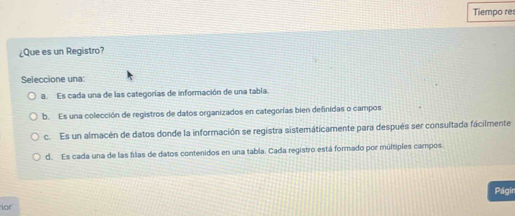 Tiempo res
¿Que es un Registro?
Seleccione una:
a Es cada una de las categorías de información de una tabla.
b. Es una colección de registros de datos organizados en categorías bien definidas o campos
c. Es un almacén de datos donde la información se registra sistemáticamente para después ser consultada fácilmente
d. Es cada una de las filas de datos contenidos en una tabla. Cada registro está formado por múltiples campos.
Págin
ior