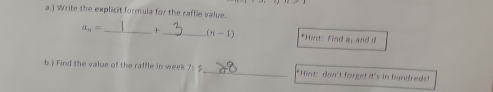 ) Write the explicit formula for the raffle valye.
a_n= _ + _  (n-1) *Hint: Find a, and 
b.) Find the value of the raffle in week 7= _*Hint: don't forget it's in hundreds!