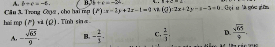 A. b+c=-6. B、 b+c=-24. C. b+c=2. 
Câu 3. Trong Oxyz , cho hai mp (P) : :x-2y+2z-1=0 và (Q):2x+2y-z-3=0. Gọi α là góc giữa
hai mp (P) và (Q). Tính sin alpha.
A. - sqrt(65)/9 . - 2/3 .  2/3 . 
B.
C.
D.  sqrt(65)/9 . 
M. lên các truc