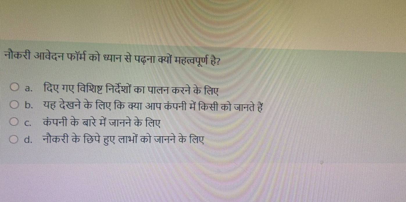 नौकरी आवेदन फॉर्म को ध्यान से पढ़ना क्यों महत्वपूर्ण है?
a. दिए गए विशिष्ट निर्देशों का पालन करने के लिए
b. यह देखने के लिए कि क्या आप कंपनी में किसी को जानते हैं
c. कंपनी के बारे में जानने के लिए
d. नौकरी के छिपे हुए लाभों को जानने के लिए