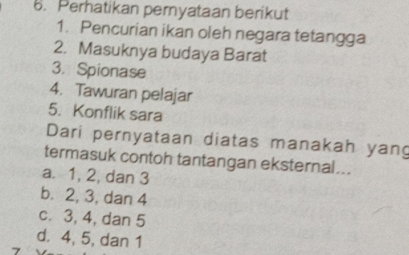 Perhatikan pernyataan berikut
1. Pencurian ikan oleh negara tetangga
2. Masuknya budaya Barat
3. Spionase
4. Tawuran pelajar
5. Konflik sara
Dari pernyataan diatas manakah yang
termasuk contoh tantangan eksternal...
a. 1, 2, dan 3
b. 2, 3, dan 4
c. 3, 4, dan 5
d. 4, 5, dan 1