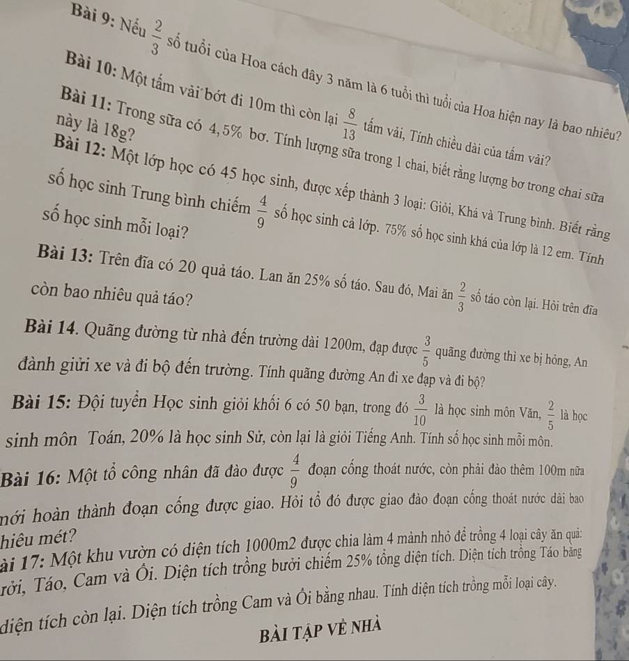 Nếu  2/3  số tuổi của Hoa cách đây 3 năm là 6 tuổi thì tuổi của Hoa hiện nay là bao nhiêu
Bài 10: Một tấm vải bớt đi 10m thì còn lại  8/13  tấm vải, Tính chiều dài của tấm vải?
này là 18g?
Bài 11: Trong sữa có 4,5% bơ. Tính lượng sữa trong 1 chai, biết rằng lượng bơ trong chai sữa
Bài 12: Một lớp học có 45 học sinh, được xếp thành 3 loại: Giỏi, Khá và Trung bình. Biết rằng
số học sinh Trung bình chiếm  4/9  số học sinh cả lớp. 75% số học sinh khá của lớp là 12 em. Tính
số học sinh mỗi loại?
Bài 13: Trên đĩa có 20 quả táo. Lan ăn 25% số táo. Sau đó, Mai ăn  2/3  số táo còn lại. Hỏi trên đĩa
còn bao nhiêu quả táo?
Bài 14. Quãng đường từ nhà đến trường dài 1200m, đạp được  3/5  quãng đường thì xe bị hỏng, An
đành giửi xe và đi bộ đến trường. Tính quãng đường An đi xe đạp và đi bộ?
Bài 15: Đội tuyển Học sinh giỏi khối 6 có 50 bạn, trong đó  3/10  là học sinh môn Văn,  2/5  là học
sinh môn Toán, 20% là học sinh Sử, còn lại là giỏi Tiếng Anh. Tính số học sinh mỗi môn.
Bài 16: Một tổ công nhân đã đào được  4/9  đoạn cổng thoát nước, còn phải đào thêm 100m nữa
hới hoàn thành đoạn cống được giao. Hỏi tổ đó được giao đảo đoạn cống thoát nước dài bao
hiêu mét?
ài 17: Một khu vườn có diện tích 1000m2 được chia làm 4 mảnh nhỏ để trồng 4 loại cây ăn quả:
Tởi, Táo, Cam và Ôi. Diện tích trồng bưởi chiếm 25% tồng diện tích. Diện tích trồng Táo băng
diện tích còn lại. Diện tích trồng Cam và Ôi bằng nhau. Tính diện tích trồng mỗi loại cây.
bài tập về nhà