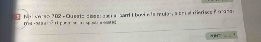 Nel verso 782 «Questo disse: essi ai carri i bovi e le mule», a chi si riferisce il prono- 
_ 
me «essi»? (1 punto se la risposta è esatta) 
PUNTI_