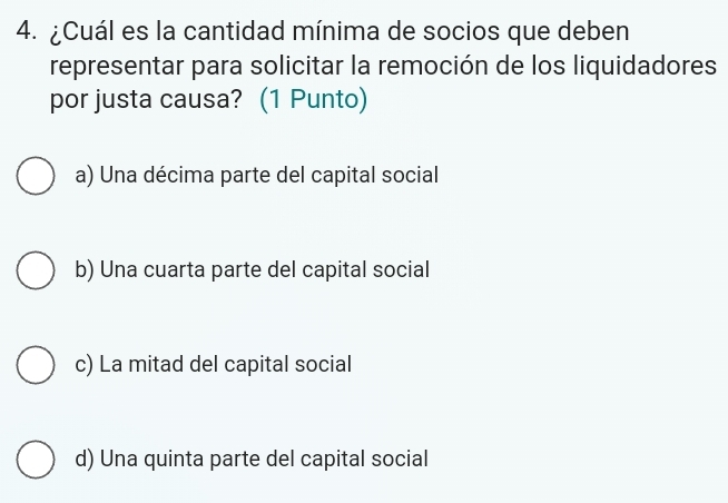 ¿Cuál es la cantidad mínima de socios que deben
representar para solicitar la remoción de los liquidadores
por justa causa? (1 Punto)
a) Una décima parte del capital social
b) Una cuarta parte del capital social
c) La mitad del capital social
d) Una quinta parte del capital social