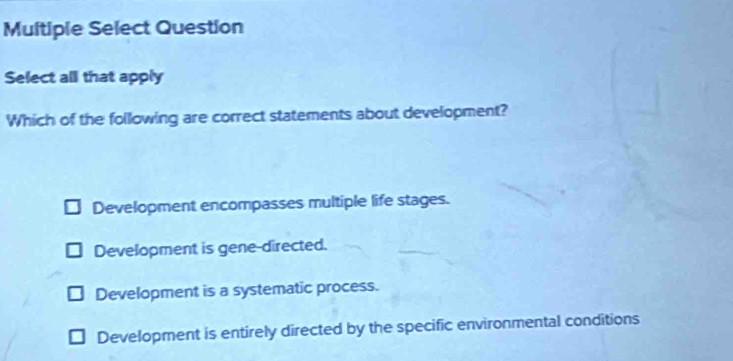 Multiple Select Question
Select all that apply
Which of the following are correct statements about development?
Development encompasses multiple life stages.
Development is gene-directed.
Development is a systematic process.
Development is entirely directed by the specific environmental conditions