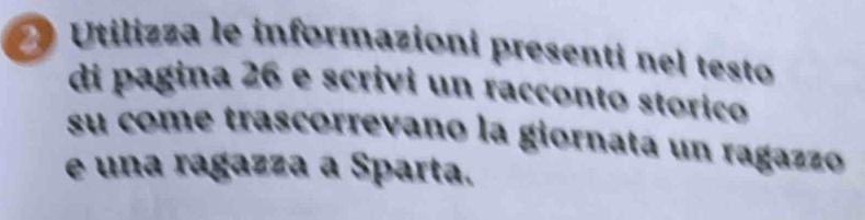 Utilizza le informazioni presenti nel testo 
di pagina 26 e scrivi un racçonto stórico 
su come trascorrevano la giornata un ragazzo 
e una ragazza a Sparta.