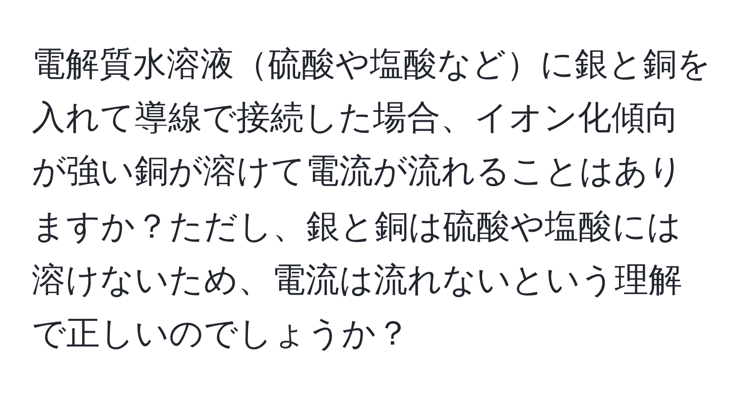 電解質水溶液硫酸や塩酸などに銀と銅を入れて導線で接続した場合、イオン化傾向が強い銅が溶けて電流が流れることはありますか？ただし、銀と銅は硫酸や塩酸には溶けないため、電流は流れないという理解で正しいのでしょうか？
