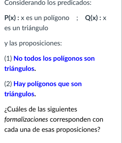 Considerando los predicados:
P(x) : x es un polígono ; Q(x):x
es un triángulo
y las proposiciones: 
(1) No todos los polígonos son 
triángulos. 
(2) Hay polígonos que son 
triángulos. 
¿Cuáles de las siguientes 
formalizaciones corresponden con 
cada una de esas proposiciones?