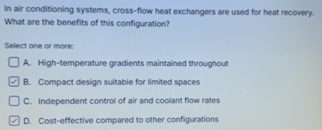 In air conditioning systems, cross-flow heat exchangers are used for heat recovery.
What are the benefits of this configuration?
Select one or more:
A. High-temperature gradients maintained throughout
B. Compact design suitable for limited spaces
C. Independent control of air and coolant flow rates
D. Cost-effective compared to other configurations