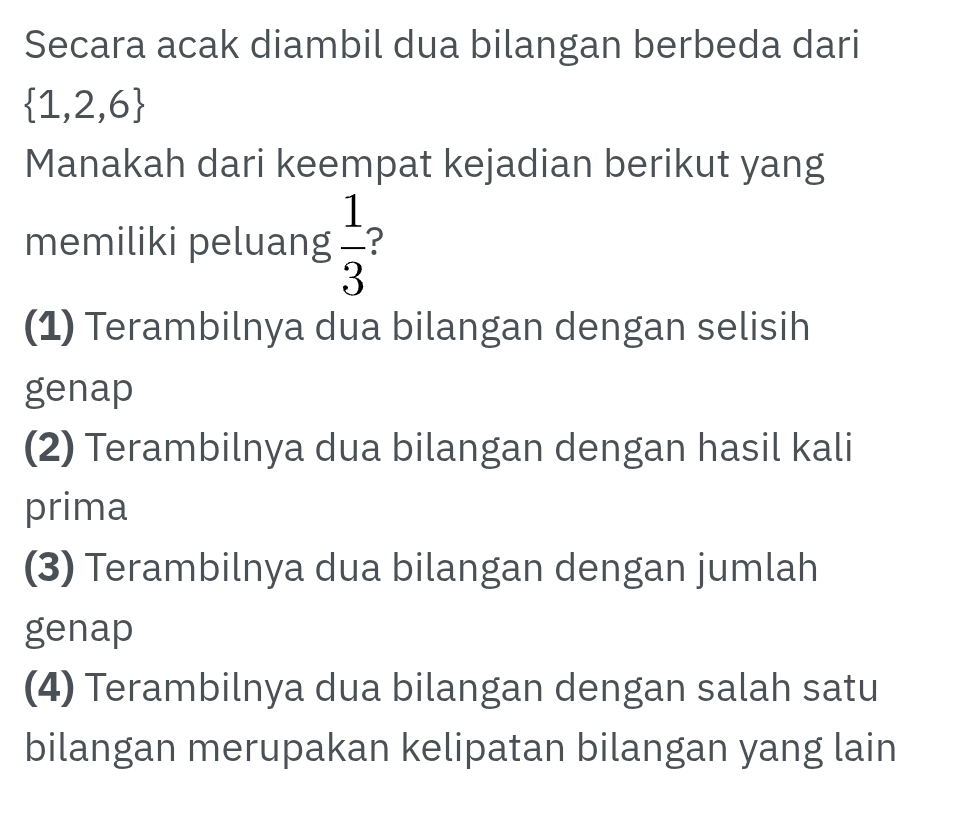 Secara acak diambil dua bilangan berbeda dari
 1,2,6
Manakah dari keempat kejadian berikut yang
memiliki peluang  1/3  ?
(1) Terambilnya dua bilangan dengan selisih
genap
(2) Terambilnya dua bilangan dengan hasil kali
prima
(3) Terambilnya dua bilangan dengan jumlah
genap
(4) Terambilnya dua bilangan dengan salah satu
bilangan merupakan kelipatan bilangan yang lain