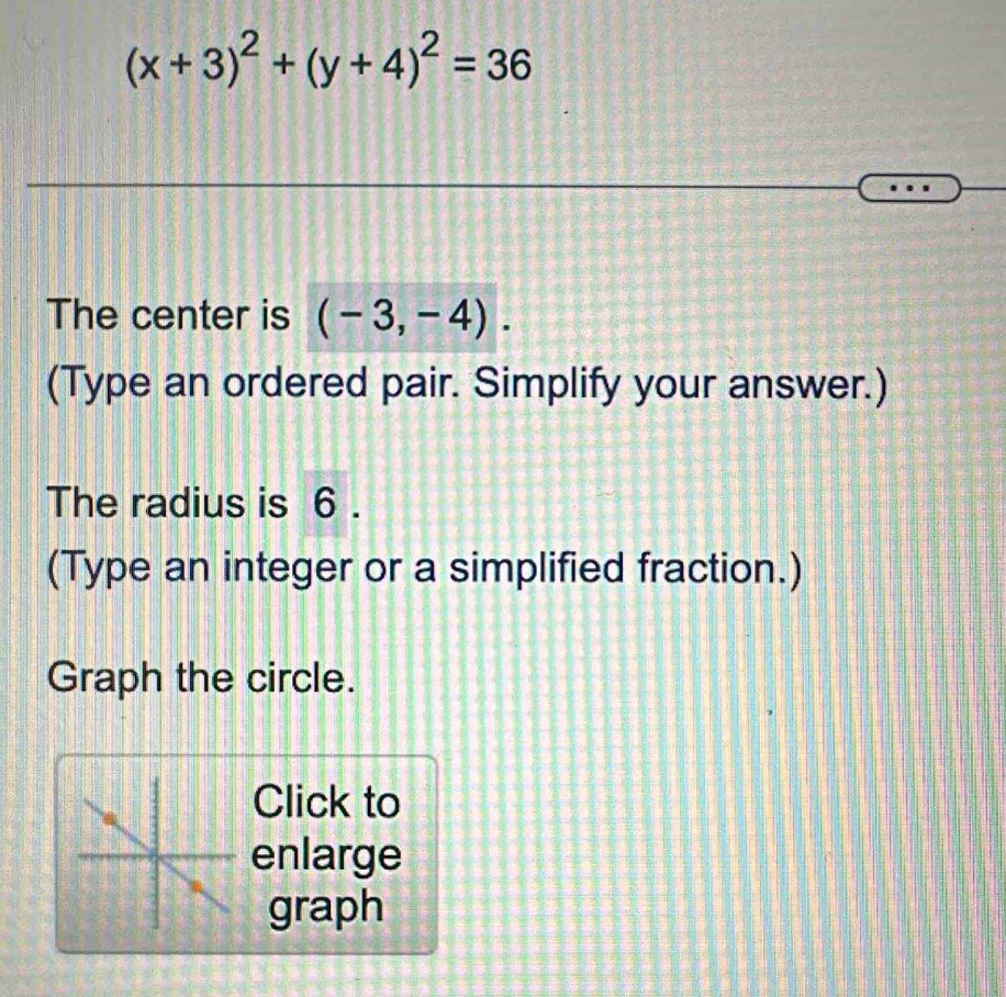 (x+3)^2+(y+4)^2=36
The center is (-3,-4). 
(Type an ordered pair. Simplify your answer.) 
The radius is 6. 
(Type an integer or a simplified fraction.) 
Graph the circle. 
Click to 
enlarge 
graph