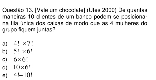 [Vale um chocolate] (Ufes 2000) De quantas
maneiras 10 clientes de um banco podem se posicionar
na fila única dos caixas de modo que as 4 mulheres do
grupo fiquem juntas?
a) 4!* 7!
b) 5!* 6!
c) 6* 6
d) 10* 6
e) 4!+10