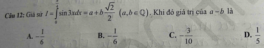 Giả sử I=∈tlimits _0^((frac π)4)sin 3xdx=a+b sqrt(2)/2 (a,b∈ Q). Khi đó giá trị của a-b là
A. - 1/6  - 1/6  - 3/10   1/5 
B.
C.
D.