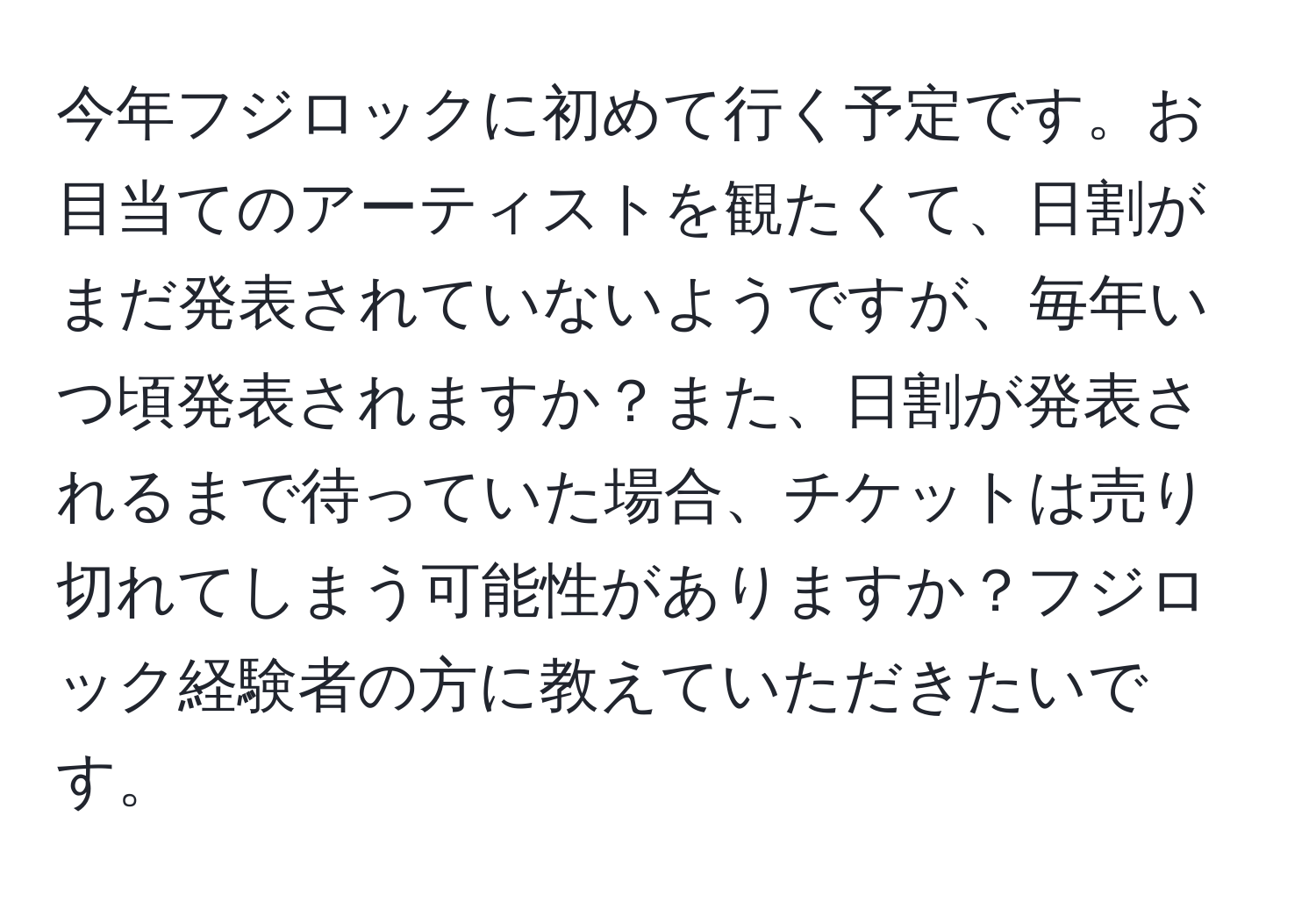 今年フジロックに初めて行く予定です。お目当てのアーティストを観たくて、日割がまだ発表されていないようですが、毎年いつ頃発表されますか？また、日割が発表されるまで待っていた場合、チケットは売り切れてしまう可能性がありますか？フジロック経験者の方に教えていただきたいです。