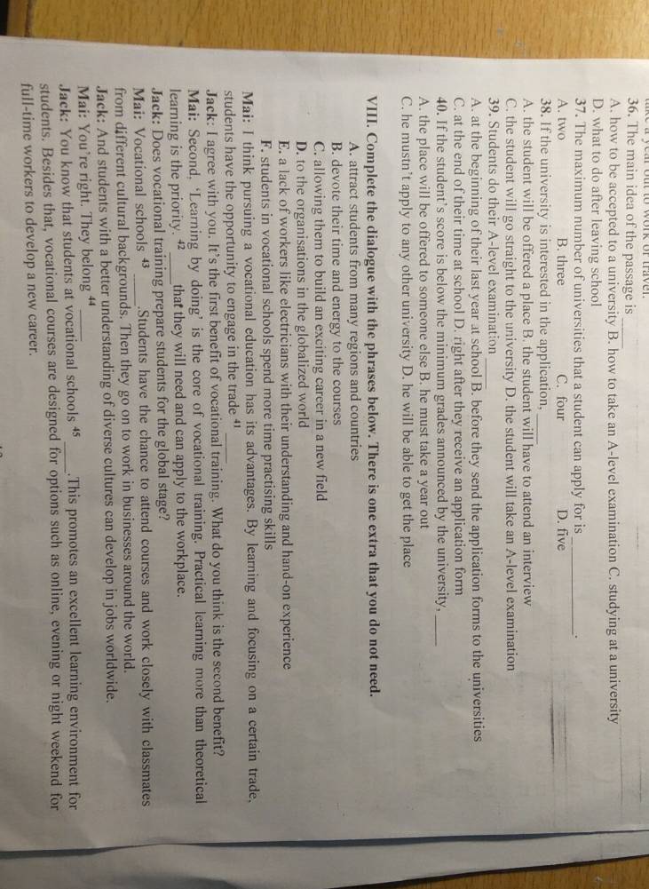 The main idea of the passage is
_
A. how to be accepted to a university B. how to take an A-level examination C. studying at a university
D. what to do after leaving school
37. The maximum number of universities that a student can apply for is _.
A. two B. three C. four D. five
38. If the university is interested in the application,_
A. the student will be offered a place B. the student will have to attend an interview
C. the student will go straight to the university D. the student will take an A-level examination
39. Students do their A-level examination_
A. at the beginning of their last year at school B. before they send the application forms to the universities
C. at the end of their time at school D. right after they receive an application form
40. If the student's score is below the minimum grades announced by the university,_
A. the place will be offered to someone else B. he must take a year out
C. he mustn’t apply to any other university D. he will be able to get the place
VIII. Complete the dialogue with the phrases below. There is one extra that you do not need.
A. attract students from many regions and countries
B. devote their time and energy to the courses
C. allowing them to build an exciting career in a new field
D. to the organisations in the globalized world
E. a lack of workers like electricians with their understanding and hand-on experience
F. students in vocational schools spend more time practising skills
Mai: I think pursuing a vocational education has its advantages. By learning and focusing on a certain trade,
students have the opportunity to engage in the trade ''_
Jack: I agree with you. It’s the first benefit of vocational training. What do you think is the second benefit?
Mai: Second,‘Learning by doing’ is the core of vocational training. Practical learning more than theoretical
learning is the priority. ⁴_ that they will need and can apply to the workplace.
Jack: Does vocational training prepare students for the global stage?
Mai: Vocational schools +_ .Students have the chance to attend courses and work closely with classmates
from different cultural backgrounds. Then they go on to work in businesses around the world.
Jack: And students with a better understanding of diverse cultures can develop in jobs worldwide.
Mai: You’re right. They belong “_
Jack: You know that students at vocational schools ⁴ _.This promotes an excellent learning environment for
students. Besides that, vocational courses are designed for options such as online, evening or night weekend for
full-time workers to develop a new career.