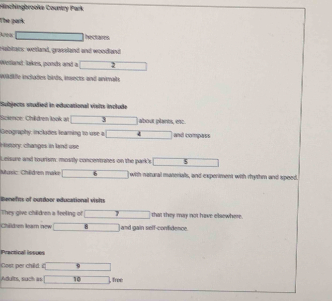 Hinchingbrooke Country Park 
The park: 
Área: hectares 
Habitats: wetland, grassland and woodland 
Wetland: lakes, ponds and a 2
Wüdife includes birds, insects and animals 
Subjects studied in educational visits include 
Science: Children look at 3 about plants, etc. 
Geography: includes learning to use a A and compass 
History: changes in land use 
Leisure and tourism: mostly concentrates on the park's s 
Music: Children make 6 with natural materials, and experiment with rhythm and speed. 
Benefits of outdoor educational visits 
They give children a feeling of that they may not have elsewhere. 
Children learn new 8 and gain self-confidence. 
Practical issues 
Cost per child: £ 9
Adults, such as 10 , free