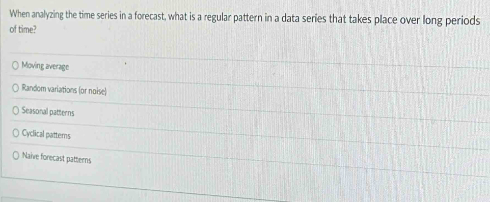 When analyzing the time series in a forecast, what is a regular pattern in a data series that takes place over long periods
of time?
Moving average
Random variations (or noise)
Seasonal patterns
Cyclical patterns
Naive forecast patterns