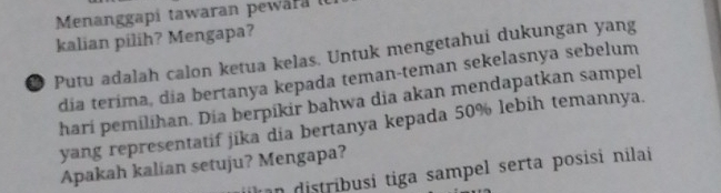 Menanggapí tawaran pewara ( 
kalian pilih? Mengapa? 
● Putu adalah calon ketua kelas. Untuk mengetahui dukungan yang 
dia terima, dia bertanya kepada teman-teman sekelasnya sebelum 
hari pemilihan. Dia berpikir bahwa dia akan mendapatkan sampel 
yang representatif jika dia bertanya kepada 50% lebih temannya. 
Apakah kalian setuju? Mengapa? 
n distribusi tiga sampel serta posisi nilai