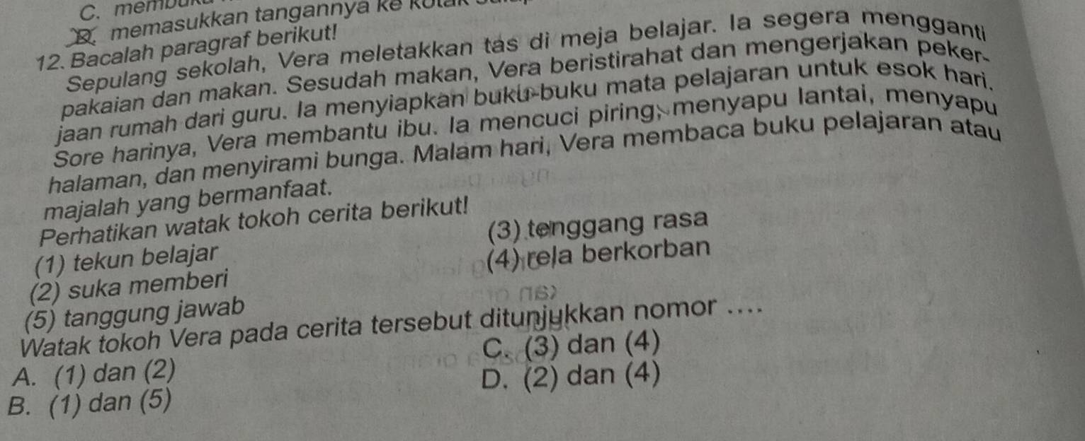 membur
D memasukkan tangannya ke kulal
12. Bacalah paragraf berikut!
Sepulang sekolah, Vera meletakkan tas di meja belajar. la segera mengganti
pakaian dan makan. Sesudah makan, Vera beristirahat dan mengerjakan peker-
jaan rumah dari guru. la menyiapkan buku-buku mata pelajaran untuk esok hari.
Sore harinya, Vera membantu ibu. la mencuci piring; menyapu lantai, menyapu
halaman, dan menyirami bunga. Malam hari, Vera membaca buku pelajaran atau
majalah yang bermanfaat.
Perhatikan watak tokoh cerita berikut!
(1) tekun belajar (3) tenggang rasa
(2) suka memberi (4) rela berkorban
(5) tanggung jawab NB>
Watak tokoh Vera pada cerita tersebut ditunjykkan nomor ....
A. (1) dan (2) C. (3) dan (4)
D. (2) dan (4)
B. (1) dan (5)