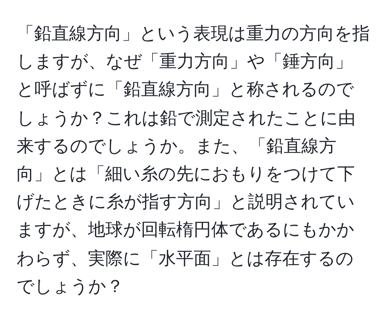 「鉛直線方向」という表現は重力の方向を指しますが、なぜ「重力方向」や「錘方向」と呼ばずに「鉛直線方向」と称されるのでしょうか？これは鉛で測定されたことに由来するのでしょうか。また、「鉛直線方向」とは「細い糸の先におもりをつけて下げたときに糸が指す方向」と説明されていますが、地球が回転楕円体であるにもかかわらず、実際に「水平面」とは存在するのでしょうか？