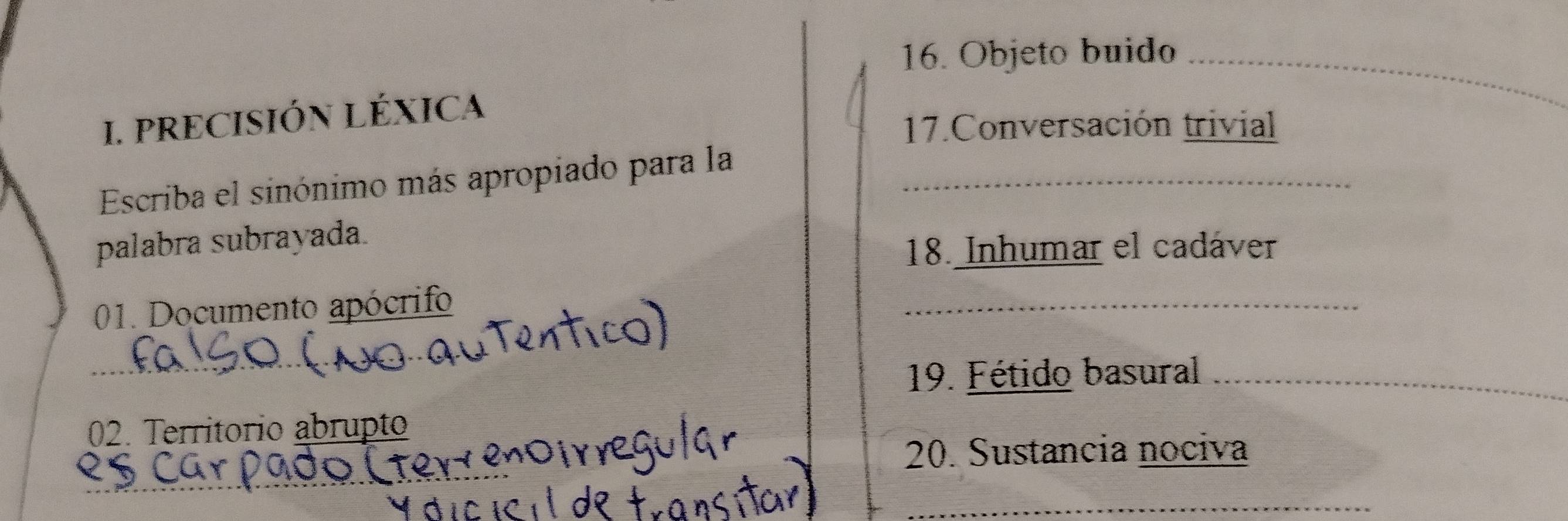 Objeto buido_ 
I. PRECISIÓN LÉXICA 
17.Conversación trivial 
Escriba el sinónimo más apropiado para la_ 
palabra subrayada. 
18. Inhumar el cadáver 
01. Documento apócrifo 
_ 
_ 
_ 
19. Fétido basural_ 
02. Territorio abrupto 
20. Sustancia nociva 
_