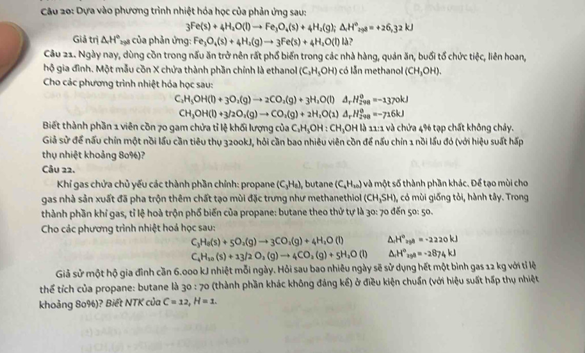 Dựa vào phương trình nhiệt hóa học của phản ứng sau:
3Fe(s)+4H_2O(l)to Fe_3O_4(s)+4H_2(g);△ _rH^o_298=+26,32kJ
Giả trị △ H° * 29s của phản ứng: Fe_3O_4(s)+4H_2(g)to 3Fe(s)+4H_2O(l)Id ,
Câu 21. Ngày nay, dùng cồn trong nấu ăn trở nên rất phổ biến trong các nhà hàng, quản ăn, buổi tổ chức tiệc, liên hoan,
hộ gia đình. Một mẫu cồn X chứa thành phần chính là ethanol (C_2H_5OH) có lẫn methanol (CH_3OH).
Cho các phương trình nhiệt hóa học sau:
C_2H_5OH(l)+3O_2(g)to 2CO_2(g)+3H_2O(l)△ _rH_(298)^0=-1370kJ
CH_3OH(l)+3/2O_2(g)to CO_2(g)+2H_2O(1)△ _rH_(298)^0=-716kJ
Biết thành phần 1 viên cồn 70 gam chứa tỉ lệ khối lượng của C_2H_5OH:CH_3OHI 11:1 và chứa 4% tạp chất không chảy.
Giả sử để nấu chín một nồi lấu cần tiêu thụ 3200kJ, hỏi cần bao nhiêu viên cồn để nấu chín 1 nồi lấu đó (với hiệu suất hấp
thụ nhiệt khoảng 80%)?
Câu 22.
Khí gas chứa chủ yếu các thành phần chính: propane (C_3H_8) , butane (C_4H_10) và một số thành phần khác. Để tạo mùi cho
gas nhà sản xuất đã pha trộn thêm chất tạo mùi đặc trưng như methanethiol (CH_3SH) , có mùi giống tỏi, hành tây. Trong
thành phần khỉ gas, tỉ lệ hoà trộn phổ biến của propane: butane theo thứ tự là 30: 70 đến 50:50.
Cho các phương trình nhiệt hoả học sau:
C_3H_8(s)+5O_2(g)to 3CO_2(g)+4H_2O(l) △ _rH^o_ag8=-2220kJ
C_4H_10(s)+13/2O_2(g)to 4CO_2(g)+5H_2O(l) △ _rH^o_298=-2874kJ
Giả sử một hộ gia đình cần 6.000 kJ nhiệt mỗi ngày. Hỏi sau bao nhiêu ngày sẽ sử dụng hết một bình gas 12 kg với tỉ lệ
thể tích của propane: butane là 30:70 (thành phần khác không đảng kế) ở điều kiện chuẩn (với hiệu suất hấp thụ nhiệt
khoảng 80%)? Biết NTK của C=12,H=1.