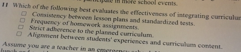 cipale in more school events.
11 Which of the following best evaluates the effectiveness of integrating curriculur
Consistency between lesson plans and standardized tests.
Frequency of homework assignments.
Strict adherence to the planned curriculum.
Alignment between students' experiences and curriculum content.
Assume you are a teacher in an emergenc