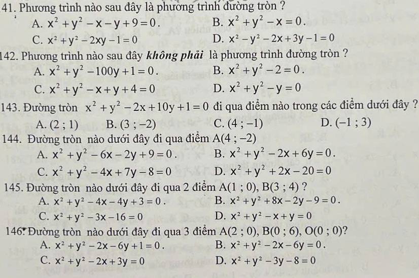 Phương trình nào sau đây là phương trình đường tròn ?
A. x^2+y^2-x-y+9=0. B. x^2+y^2-x=0.
C. x^2+y^2-2xy-1=0 D. x^2-y^2-2x+3y-1=0
142. Phương trình nào sau đây không phải  là phương trình đường tròn ?
A. x^2+y^2-100y+1=0. B. x^2+y^2-2=0.
C. x^2+y^2-x+y+4=0 D. x^2+y^2-y=0
143. Đường tròn x^2+y^2-2x+10y+1=0 đi qua điểm nào trong các điểm dưới đây ?
A. (2;1) B. (3;-2) C. (4;-1) D. (-1;3)
144. Đường tròn nào dưới đây đi qua điểm A(4;-2)
A. x^2+y^2-6x-2y+9=0. B. x^2+y^2-2x+6y=0.
C. x^2+y^2-4x+7y-8=0 D. x^2+y^2+2x-20=0
145. Đường tròn nào dưới đây đi qua 2 điểm A(1;0),B(3;4) ?
A. x^2+y^2-4x-4y+3=0. B. x^2+y^2+8x-2y-9=0.
C. x^2+y^2-3x-16=0 D. x^2+y^2-x+y=0
146. Đường tròn nào dưới đây đi qua 3 điểm A(2;0),B(0;6),O(0;0) 2
A. x^2+y^2-2x-6y+1=0. B. x^2+y^2-2x-6y=0.
C. x^2+y^2-2x+3y=0 D. x^2+y^2-3y-8=0