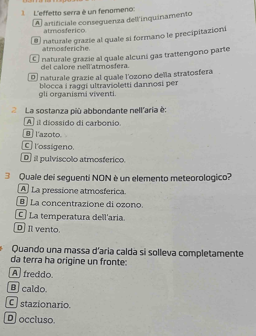 L'effetto serra è un fenomeno:
A artificiale conseguenza dell’inquinamento
atmosferico.
naturale grazie al quale si formano le precipitazioni
atmosferiche.
C naturale grazie al quale alcuni gas trattengono parte
del calore nell’atmosfera.
D naturale grazie al quale l’ozono della stratosfera
blocca i raggi ultravioletti dannosi per
gli organismi viventi.
2 La sostanza più abbondante nell'aria è:
A il diossido di carbonio.
B l'azoto.
C l'ossigeno.
D il pulviscolo atmosferico.
3 Quale dei seguenti NON è un elemento meteorologico?
A La pressione atmosferica.
B La concentrazione di ozono.
La temperatura dell’aria.
D] Il vento.
Quando una massa d’aria calda si solleva completamente
da terra ha origine un fronte:
A freddo.
B caldo.
C stazionario.
Doccluso.