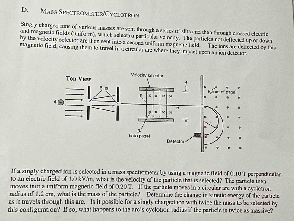 Mass Spectrometer/Cyclotron
Singly charged ions of various masses are sent through a series of slits and then through crossed electric
and magnetic fields (uniform), which selects a particular velocity. The particles not deflected up or down
by the velocity selector are then sent into a second uniform magnetic field. The ions are deflected by this
magnetic field, causing them to travel in a circular arc where they impact upon an ion detector.
If a singly charged ion is selected in a mass spectrometer by using a magnetic field of 0.10 T perpendicular
to an electric field of 1.0 kV/m, what is the velocity of the particle that is selected? The particle then
moves into a uniform magnetic field of 0.20 T. If the particle moves in a circular arc with a cyclotron
radius of 1.2 cm, what is the mass of the particle? Determine the change in kinetic energy of the particle
as it travels through this arc. Is it possible for a singly charged ion with twice the mass to be selected by
this configuration? If so, what happens to the arc’s cyclotron radius if the particle is twice as massive?