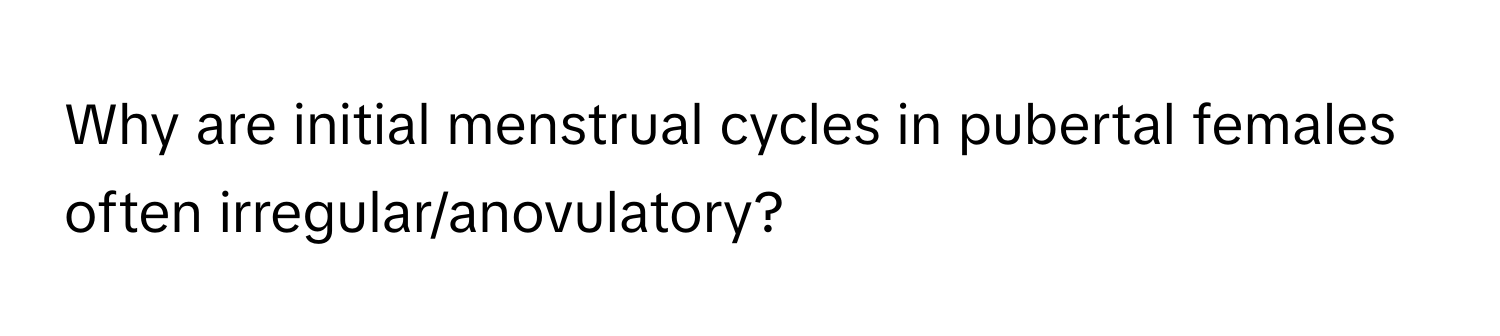 Why are initial menstrual cycles in pubertal females often irregular/anovulatory?